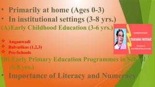 • Primarily at home (Ages 0-3)
• In institutional settings (3-8 yrs.)
(A)Early Childhood Education (3-6 yrs.)
 Anganwadi
 Balvatikas (1,2,3)
 Pre-Schools
(B) Early Primary Education Programmes in School
(6-8 yrs.)
• Importance of Literacy and Numeracy
 