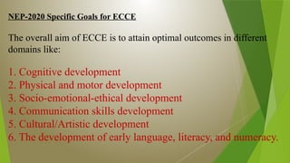NEP-2020 Specific Goals for ECCE
The overall aim of ECCE is to attain optimal outcomes in different
domains like:
1. Cognitive development
2. Physical and motor development
3. Socio-emotional-ethical development
4. Communication skills development
5. Cultural/Artistic development
6. The development of early language, literacy, and numeracy.
 