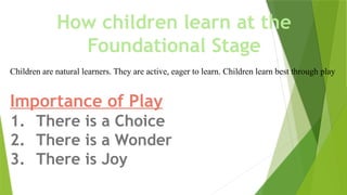 How children learn at the
Foundational Stage
Children are natural learners. They are active, eager to learn. Children learn best through play
Importance of Play
1. There is a Choice
2. There is a Wonder
3. There is Joy
 