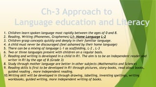 Ch-3 Approach to
Language education and Literacy
1. Children learn spoken language most rapidly between the ages of 0 and 8.
2. Reading, Writing (Phonemes, Graphemes) L1- Home Language L-2
3. Children grasp concepts quickly and deeply in their familiar language.
4. A child must never be discouraged (feel ashamed by their home language)
5. There can be a mixing of language L-1 as scaffolding, L-2 , L-3
6. Two or three languages present with children on a regular basis.
7. Reading and writing is developed in a child in R1. The aim is to be an independent reader and
writer in R1 by the age of 8 (Grade 3)
8. Study through mother language are better in other subjects (Mathematics and Science)
9. Reading skills is first to be developed in R1 through pictures, story-books, read aloud books,
guided reading , more independent reading.
10.Writing skill will be developed in through drawing, labelling, inventing spellings, writing
workbooks, guided writing, more independent writing of books.
 