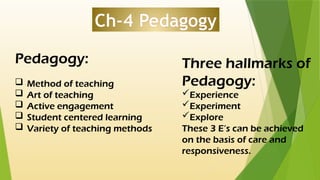 Ch-4 Pedagogy
Pedagogy:
 Method of teaching
 Art of teaching
 Active engagement
 Student centered learning
 Variety of teaching methods
Three hallmarks of
Pedagogy:
Experience
Experiment
Explore
These 3 E’s can be achieved
on the basis of care and
responsiveness.
 