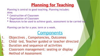 Planning for Teaching
Planning is central to good teaching. Planning includes:
Aims
 Construction of Classroom
 Organization of Classroom
 Resources to be used to achieve goals, assessment to be carried out.
Planning can be for a year, term or a week.
Components
1. Objectives , Competencies, Outcomes
2. Child –led, Teacher guided or teacher directed
3. Duration and sequence of activities
4. Classroom management: seating or display
5. Method of Assessment
 