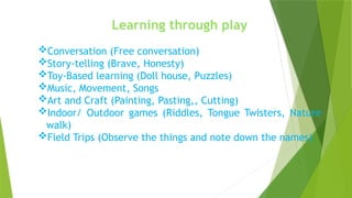 Learning through play
Conversation (Free conversation)
Story-telling (Brave, Honesty)
Toy-Based learning (Doll house, Puzzles)
Music, Movement, Songs
Art and Craft (Painting, Pasting,, Cutting)
Indoor/ Outdoor games (Riddles, Tongue Twisters, Nature
walk)
Field Trips (Observe the things and note down the names)
 