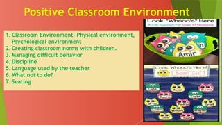 Positive Classroom Environment
1. Classroom Environment- Physical environment,
Psychological environment
2. Creating classroom norms with children.
3. Managing difficult behavior
4. Discipline
5. Language used by the teacher
6. What not to do?
7. Seating
 