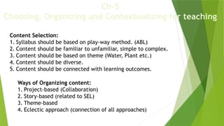 Ch-5
Choosing, Organizing and Contextualizing for teaching
Content Selection:
1. Syllabus should be based on play-way method. (ABL)
2. Content should be familiar to unfamiliar, simple to complex.
3. Content should be based on theme (Water, Plant etc.)
4. Content should be diverse.
5. Content should be connected with learning outcomes.
Ways of Organizing content:
1. Project-based (Collaboration)
2. Story-based (related to SEL)
3. Theme-based
4. Eclectic approach (connection of all approaches)
 