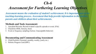 Ch-6
Assessment for Furthering Learning Objectives
Assessment means the evaluation of student’s achievement. It is important part of the
teaching-learning process. Assessment that help provide information to the teacher,
parents and children about their achievements.
Methods and Tools Assessment:
1. Anecdotal Records: Record in detail a specific episode or event. (File)
2. Checklists (Milk, Grocery, Item)
3. Event or frequency sampling (Action, Unacceptable behavior)
Documenting and Communicating Assessment
4. Child Portfolio (Terminal, monthly, weekly, yearly etc.)
5. Holistic Progress Card (HPC)
 
