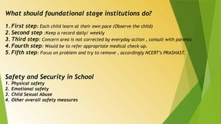 What should foundational stage institutions do?
1. First step: Each child learn at their own pace (Observe the child)
2. Second step :Keep a record daily/ weekly
3. Third step: Concern area is not corrected by everyday action , consult with parents
4. Fourth step: Would be to refer appropriate medical check-up.
5. Fifth step: Focus on problem and try to remove , accordingly NCERT’s PRASHAST.
Safety and Security in School
1. Physical safety
2. Emotional safety
3. Child Sexual Abuse
4. Other overall safety measures
 