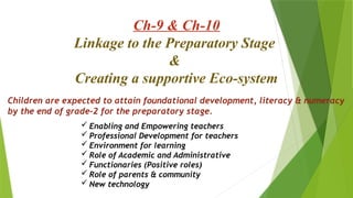 Ch-9 & Ch-10
Linkage to the Preparatory Stage
&
Creating a supportive Eco-system
 Enabling and Empowering teachers
 Professional Development for teachers
 Environment for learning
 Role of Academic and Administrative
 Functionaries (Positive roles)
 Role of parents & community
 New technology
Children are expected to attain foundational development, literacy & numeracy
by the end of grade-2 for the preparatory stage.
 