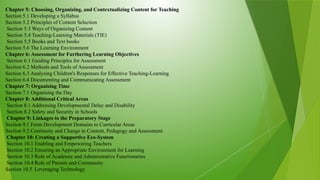 Chapter 5: Choosing, Organizing, and Contextualizing Content for Teaching
Section 5.1 Developing a Syllabus
Section 5.2 Principles of Content Selection
Section 5.3 Ways of Organizing Content
Section 5.4 Teaching-Learning Materials (TIE)
Section 5,5 Books and Text books
Section 5.6 The Learning Environment
Chapter 6: Assessment for Furthering Learning Objectives
Section 6.1 Guiding Principles for Assessment
Section 6.2 Methods and Tools of Assessment
Section 6.3 Analysing Children's Responses for Effective Teaching-Learning
Section 6.4 Documenting and Communicating Assessment
Chapter 7: Organising Time
Section 7.1 Organising the Day
Chapter 8: Additional Critical Areas
Section 8.1 Addressing Developmental Delay and Disability
Section 8.2 Safety and Security in Schools
Chapter 9: Linkages to the Preparatory Stage
Section 9.1 From Development Domains to Curricular Areas
Section 9.2 Continuity and Change in Content, Pedagogy and Assessment
Chapter 10: Creating a Supportive Eco-System
Section 10.1 Enabling and Empowering Teachers
Section 10.2 Ensuring an Appropriate Environment for Learning
Section 10.3 Role of Academic and Administrative Functionaries
Section 10.4 Role of Parents and Community
Section 10.5 Leveraging Technology
 
