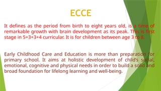 It defines as the period from birth to eight years old, is a time of
remarkable growth with brain development as its peak. This is first
stage in 5+3+3+4 curricular. It is for children between age 3 to 8.
Early Childhood Care and Education is more than preparation for
primary school. It aims at holistic development of child’s social,
emotional, cognitive and physical needs in order to build a solid and
broad foundation for lifelong learning and well-being.
ECCE
 