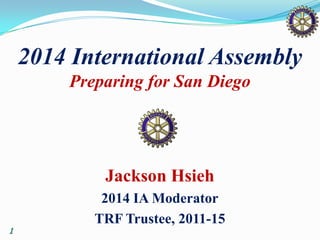 1
2014 International Assembly
Preparing for San Diego
Jackson Hsieh
2014 IA Moderator
TRF Trustee, 2011-15
 