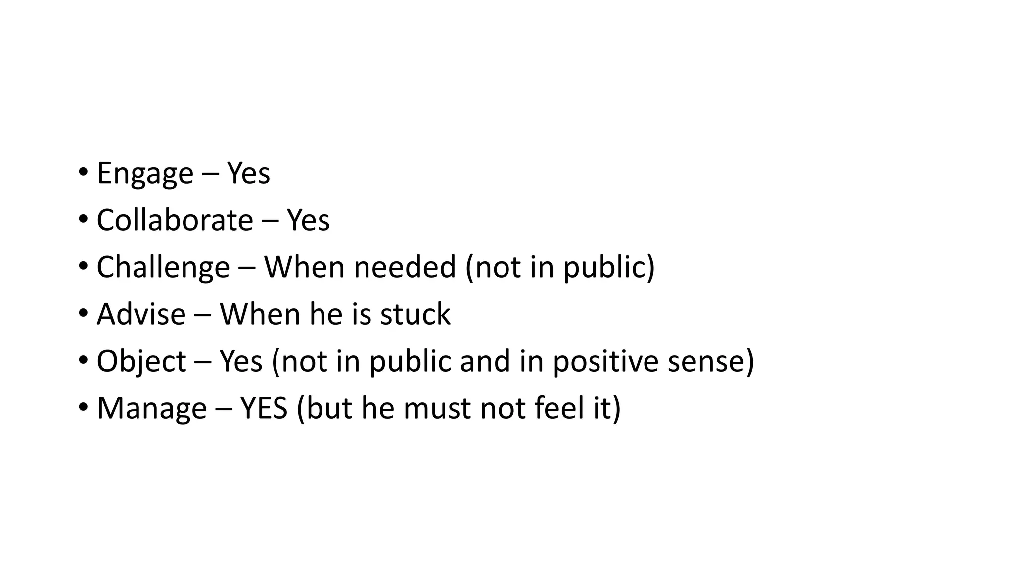 • Engage – Yes 
• Collaborate – Yes 
• Challenge – When needed (not in public) 
• Advise – When he is stuck 
• Object – Yes (not in public and in positive sense) 
• Manage – YES (but he must not feel it) 
 