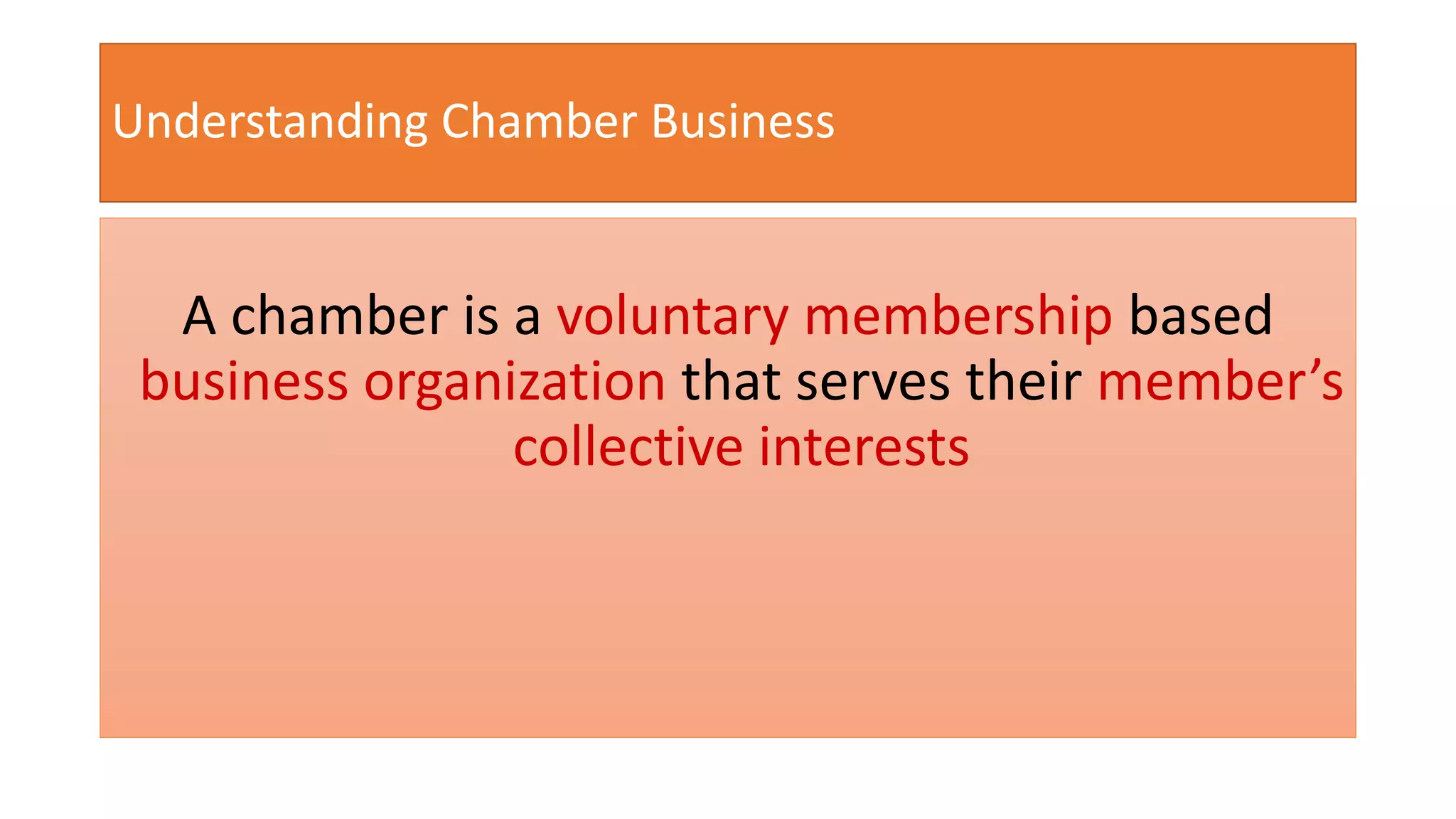 Understanding Chamber Business 
A chamber is a voluntary membership based 
business organization that serves their member’s 
collective interests 
 