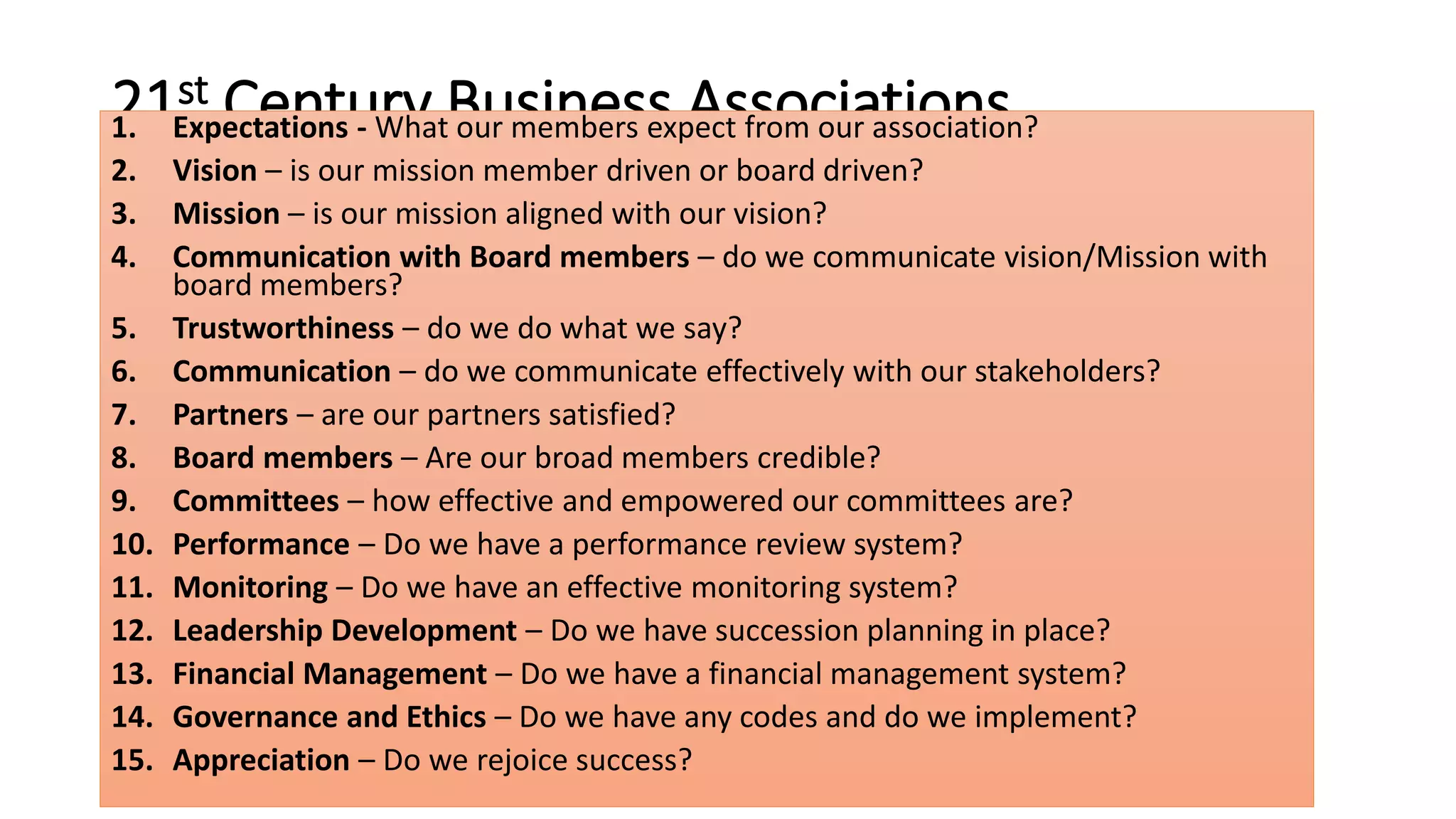 21st Century Business Associations 1. Expectations - What our members expect from our association? 
2. Vision – is our mission member driven or board driven? 
3. Mission – is our mission aligned with our vision? 
4. Communication with Board members – do we communicate vision/Mission with 
board members? 
5. Trustworthiness – do we do what we say? 
6. Communication – do we communicate effectively with our stakeholders? 
7. Partners – are our partners satisfied? 
8. Board members – Are our broad members credible? 
9. Committees – how effective and empowered our committees are? 
10. Performance – Do we have a performance review system? 
11. Monitoring – Do we have an effective monitoring system? 
12. Leadership Development – Do we have succession planning in place? 
13. Financial Management – Do we have a financial management system? 
14. Governance and Ethics – Do we have any codes and do we implement? 
15. Appreciation – Do we rejoice success? 
 