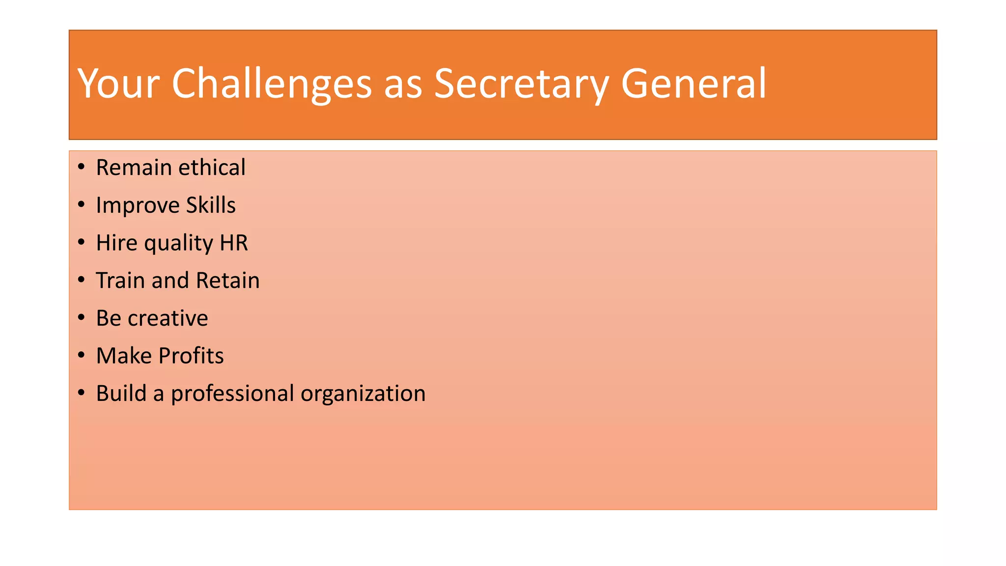 Your Challenges as Secretary General 
• Remain ethical 
• Improve Skills 
• Hire quality HR 
• Train and Retain 
• Be creative 
• Make Profits 
• Build a professional organization 
 