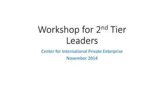 Workshop for 2nd Tier 
Leaders 
Center for International Private Enterprise 
November 2014 
 