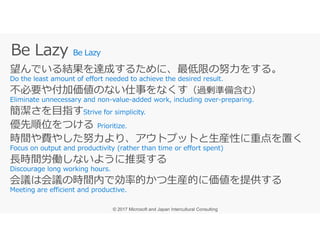 Be Lazy
望んでいる結果を達成するために、最低限の努⼒をする。
不必要や付加価値のない仕事をなくす（過剰準備含む）
簡潔さを目指す
優先順位をつける優先順位をつける
時間や費やした努⼒より、アウトプットと⽣産性に重点を置く
⻑時間労働しないように推奨する
会議は会議の時間内で効率的かつ⽣産的に価値を提供する
 