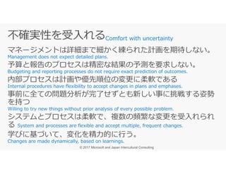 マネージメントは詳細まで細かく練られた計画を期待しない。
予算と報告のプロセスは精密な結果の予測を要求しない。
内部プロセスは計画や優先順位の変更に柔軟である
Comfort with uncertainty
事前に全ての問題分析が完了せずとも新しい事に挑戦する姿勢
を持つ
システムとプロセスは柔軟で、複数の頻繁な変更を受⼊れられ
る
学びに基づいて、変化を精⼒的に⾏う。
 