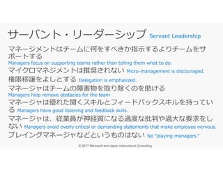 マネージメントはチームに何をすべきか指示するよりチームをサ
ポートする
マイクロマネジメントは推奨されない
権限移譲をよしとする
マネージャはチームの障害物を取り除くのを助ける
Servant Leadership
マネージャはチームの障害物を取り除くのを助ける
マネージャは優れた聞くスキルとフィードバックスキルを持ってい
る
マネージャは、従業員が神経質になる過度な批判や過⼤な要求をし
ない
プレイングマネージャなどというものはない
 