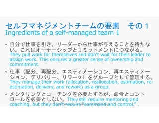 They pull work for themselves and don‘t wait for their leader to
assign work. This ensures a greater sense of ownership and
commitment.
セルフマネジメントチームの要素 その１
Ingredients of a self-managed team 1
assign work. This ensures a greater sense of ownership and
commitment.
They manage their work (allocation, reallocation, estimation, re-
estimation, delivery, and rework) as a group.
They still require mentoring and
coaching, but they don’t require “command and control.” .
 