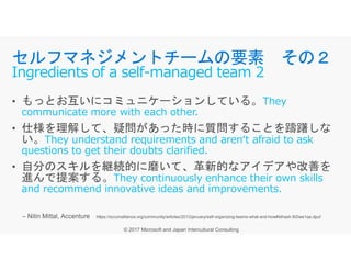 They
communicate more with each other.
They understand requirements and aren‘t afraid to ask
セルフマネジメントチームの要素 その２
Ingredients of a self-managed team 2
They understand requirements and aren‘t afraid to ask
questions to get their doubts clarified.
They continuously enhance their own skills
and recommend innovative ideas and improvements.
 