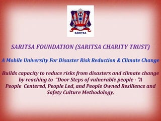 SARITSA FOUNDATION (SARITSA CHARITY TRUST)
A Mobile University For Disaster Risk Reduction & Climate Change
Builds capacity to reduce risks from disasters and climate change
by reaching to “Door Steps of vulnerable people - "A
People Centered, People Led, and People Owned Resilience and
Safety Culture Methodology.

 