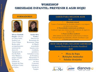 FORMADORES WORKSHOP  OBESIDADE INFANTIL: PREVENIR E AGIR HOJE! Silvana Trindade Garção  é Dietista na Clínica Senha Saudável, em Torres Vedras. Realiza ainda acompanhamento nutricional de alunos do Agrupamento de Escolas Padre Vítor Melícias e integra a Equipa Técnica do Gabinete de Nutrição da Clinic & Welness Center em Lisboa. Sandra Silva Cunha  é Directora de Restauração do Restaurante Adega do Miguel, acumulando funções como cozinheira, pasteleira e formadora na área de Hotelaria e Restauração. É ainda formadora nas áreas Comercial, Liderança e Gestão de Equipas. SABER PARA MELHOR AGIR 1h30 BEM CRIAR PARA MELHOR SABOREAR Sessão Prática de Cozinha Saudável 2h00 Hora da Sopa Refeições Animadas Saladas desejadas Obesidade infantil Causas e Consequências da obesidade infantil e o seu impacto  na vida de uma criança. 2. Necessidades nutricionais na infância Conhecer o que uma criança necessita realmente de ingerir no  seu dia-a-dia. 3. Fazer escolhas saudáveis Saber planear um dia alimentar saudável para as crianças; Estar protegido da publicidade, sabendo reconhecer o que  é benéfico para as crianças 