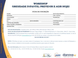 FICHA DE INSCRIÇÃO DATA DE REALIZAÇÃO:  17 de Julho de 2010 – das 15.00h às 19.00h. Coffee-break das 17.00h às 17.30h.  LOCAL DE REALIZAÇÃO DO WORKSHOP:  Restaurante Adega do Miguel – Av. Padre Dr. Raúl Sarreira, 35 – Ponte do Rol – 2560-127 – Torres Vedras.  PAGAMENTO:  A Ficha de Inscrição deverá ser preenchida e enviada via fax ou e-mail acompanhada do comprovativo de transferência bancária  no valor de 25 € até ao dia 09/07/2010 para:  [email_address]  ou Fax: 261 312 322, caso contrário, a sua inscrição não será validada.  NIB: 0033 0000 0001 3919 4292 7 NOTA:  O Workshop está sujeito a um número mínimo de 8 participantes. Caso o evento não se realize por motivos inerentes ao número de Participantes, a Dianova restituirá a totalidade do valor da inscrição via transferência bancária no prazo máximo de 5 dias úteis. Para mais Informações  poderá contactar o Centro de Formação Dianova através dos seguintes contactos: Tel.: + 351 261 331 172  |  Tm.: + 351 911 510 098  |  Fax: + 351 261 312 322  |  E-mail:  [email_address]   WORKSHOP  OBESIDADE INFANTIL: PREVENIR E AGIR HOJE! 