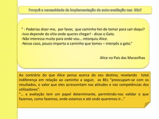 Porquê a necessidade da implementação da auto-avaliação nas  BEs? “ - Poderias dizer-me,  por favor,  que caminho hei-de tomar para sair daqui?Isso depende do sítio onde queres chegar! - disse o Gato.