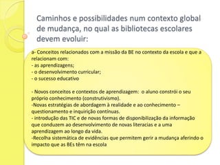 O Modelo de Auto-Avaliação das Bibliotecas Escolares enquadra-se na estratégia global de desenvolvimento das bibliotecas portuguesas, com o objectivo de:Facultar um instrumento pedagógico e de melhoria contínua que permita aos órgãos de gestão directivos e aos coordenadores avaliam o trabalho da biblioteca escolar e o impacto desse trabalho no funcionamento global da escola e nas aprendizagens dos alunos e identificar áreas de sucesso e aquelas que, por  apresentarem resultados menores, requerem maior investimento, determinando, nalguns casos, uma inflexão das práticas. 