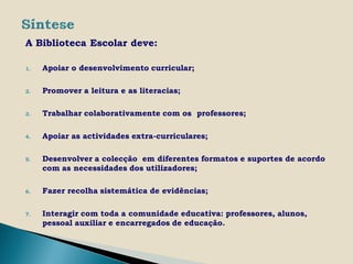 A Biblioteca Escolar deve:

1.   Apoiar o desenvolvimento curricular;

2.   Promover a leitura e as literacias;

3.   Trabalhar colaborativamente com os professores;

4.   Apoiar as actividades extra-curriculares;

5.   Desenvolver a colecção em diferentes formatos e suportes de acordo
     com as necessidades dos utilizadores;

6.   Fazer recolha sistemática de evidências;

7.   Interagir com toda a comunidade educativa: professores, alunos,
     pessoal auxiliar e encarregados de educação.
 