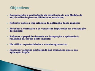    Compreender a pertinência da existência de um Modelo de
    auto-avaliação para as bibliotecas escolares;

   Reflectir sobre a importância da aplicação deste modelo;

   Perceber a estrutura e os conceitos implicados na construção
    do modelo;

   Reforçar o papel do docente na integração e aplicação à
    realidade da escola deste modelo;

   Identificar oportunidades e constrangimentos;

   Promover a gestão participada das mudanças que a sua
    aplicação impõe.
 
