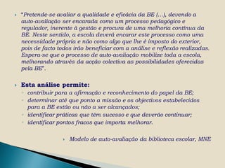    “Pretende-se avaliar a qualidade e eficácia da BE (…), devendo a
    auto-avaliação ser encarada como um processo pedagógico e
    regulador, inerente à gestão e procura de uma melhoria contínua da
    BE. Neste sentido, a escola deverá encarar este processo como uma
    necessidade própria e não como algo que lhe é imposto do exterior,
    pois de facto todos irão beneficiar com a análise e reflexão realizadas.
    Espera-se que o processo de auto-avaliação mobilize toda a escola,
    melhorando através da acção colectiva as possibilidades oferecidas
    pela BE”.

   Esta análise permite:
    ◦ contribuir para a afirmação e reconhecimento do papel da BE;
    ◦ determinar até que ponto a missão e os objectivos estabelecidos
      para a BE estão ou não a ser alcançados;
    ◦ identificar práticas que têm sucesso e que deverão continuar;
    ◦ identificar pontos fracos que importa melhorar.

                       Modelo de auto-avaliação da biblioteca escolar, MNE
 