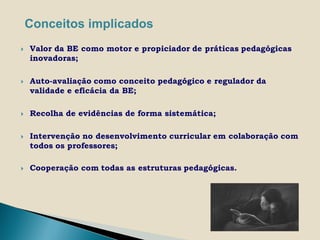 Conceitos implicados
   Valor da BE como motor e propiciador de práticas pedagógicas
    inovadoras;

   Auto-avaliação como conceito pedagógico e regulador da
    validade e eficácia da BE;

   Recolha de evidências de forma sistemática;

   Intervenção no desenvolvimento curricular em colaboração com
    todos os professores;

   Cooperação com todas as estruturas pedagógicas.
 