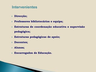 Intervenientes

   Direcção;

   Professores bibliotecários e equipa;

   Estruturas de coordenação educativa e supervisão
    pedagógica;

   Estruturas pedagógicas de apoio;

   Docentes;

   Alunos;

   Encarregados de Educação.
 