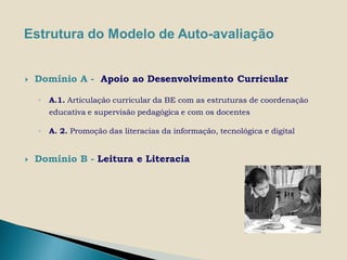 Estrutura do Modelo de Auto-avaliação


   Domínio A - Apoio ao Desenvolvimento Curricular

    ◦   A.1. Articulação curricular da BE com as estruturas de coordenação
        educativa e supervisão pedagógica e com os docentes

    ◦   A. 2. Promoção das literacias da informação, tecnológica e digital


   Domínio B - Leitura e Literacia
 
