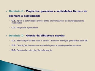    Domínio C - Projectos, parcerias e actividades livres e de
    abertura à comunidade
    ◦ C.1. Apoio a actividades livres, extra-curriculares e de enriquecimento
      curricular

    ◦ C.2. Projectos e parcerias


   Domínio D - Gestão da biblioteca escolar
    ◦ D.1. Articulação da BE com a escola. Acesso e serviços prestados pela BE

    ◦ D.2. Condições humanas e materiais para a prestação dos serviços

    ◦ D.3. Gestão da colecção/da informação
 