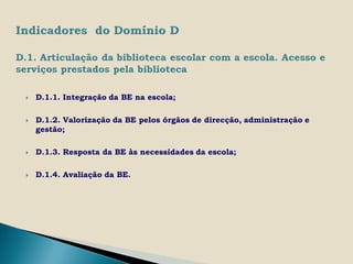    D.1.1. Integração da BE na escola;

   D.1.2. Valorização da BE pelos órgãos de direcção, administração e
    gestão;

   D.1.3. Resposta da BE às necessidades da escola;

   D.1.4. Avaliação da BE.
 