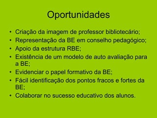 Oportunidades Criação da imagem de professor bibliotecário; Representação da BE em conselho pedagógico; Apoio da estrutura RBE; Existência de um modelo de auto avaliação para a BE; Evidenciar o papel formativo da BE;  Fácil identificação dos pontos fracos e fortes da BE; Colaborar no sucesso educativo dos alunos.  