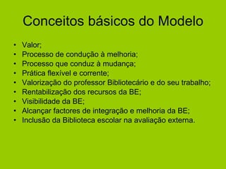 Conceitos básicos do Modelo Valor; Processo de condução à melhoria; Processo que conduz à mudança; Prática flexível e corrente; Valorização do professor Bibliotecário e do seu trabalho;  Rentabilização dos recursos da BE; Visibilidade da BE; Alcançar factores de integração e melhoria da BE; Inclusão da Biblioteca escolar na avaliação externa.  