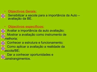 Objectivos Gerais: Sensibilizar a escola para a importância da Auto – avaliação da BE. Objectivos específicos: Avaliar a importância da auto avaliação; Mostrar a avaliação como instrumento de melhoria; Conhecer a estrutura e funcionamento; Como aplicar a avaliação a realidade da  escola/BE; Dar a conhecer oportunidades e  constrangimentos.  