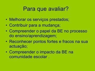 Para que avaliar?  Melhorar os serviços prestados; Contribuir para a mudança; Compreender o papel da BE no processo do ensino/aprendizagem;  Reconhecer pontos fortes e fracos na sua actuação; Compreender o impacto da BE na comunidade escolar .  