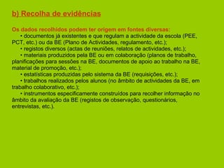 b) Recolha de evidências Os dados recolhidos podem ter origem em fontes diversas: •  documentos já existentes e que regulam a actividade da escola (PEE,  PCT, etc.) ou da BE (Plano de Actividades, regulamento, etc.); •  registos diversos (actas de reuniões, relatos de actividades, etc.); •  materiais produzidos pela BE ou em colaboração (planos de trabalho,  planificações para sessões na BE, documentos de apoio ao trabalho na BE,  material de promoção, etc.); •  estatísticas produzidas pelo sistema da BE (requisições, etc.); •  trabalhos realizados pelos alunos (no âmbito de actividades da BE, em  trabalho colaborativo, etc.); •  instrumentos especificamente construídos para recolher informação no âmbito da avaliação da BE (registos de observação, questionários, entrevistas, etc.). 