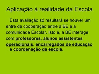 Aplicação à realidade da Escola Esta avaliação só resultará se houver um  entre de cooperação entre a BE e a comunidade Escolar. Isto é, a BE interage com  professores ,  alunos assistentes   operacionais ,  encarregados de educação  e  coordenação da escola .  