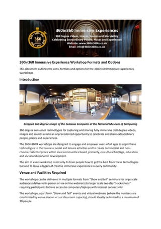 360in360 Immersive Experience Workshop Formats and Options
This document outlines the aims, formats and options for the 360in360 Immersive Experiences
Workshops
Introduction
Cropped 360-degree image of the Colossus Computer at the National Museum of Computing
360-degree consumer technologies for capturing and sharing fully immersive 360-degree videos,
images and sounds create an unprecedented opportunity to celebrate and share extraordinary
people, places and experiences.
The 360in360IX workshops are designed to engage and empower users of all ages to apply these
technologies to the business, social and leisure activities and to create commercial and non-
commercial enterprises within local communities based, primarily, on cultural heritage, education
and social and economic development.
The aim of every workshop is not only to train people how to get the best from these technologies
but also to leave a legacy of creative immersive experiences in every community.
Venue and Facilities Required
The workshops can be delivered in multiple formats from “Show and tell” seminars for large scale
audiences (delivered in person or via on line webinars) to larger scale two day “Hackathons”
requiring participants to have access to computers/laptops with internet connectivity.
The workshops, apart from “Show and Tell” events and virtual webinars (where the numbers are
only limited by venue size or virtual classroom capacity), should ideally be limited to a maximum of
30 people.
 