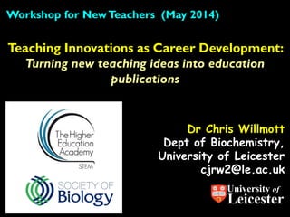 Dr Chris Willmott
Dept of Biochemistry,
University of Leicester
cjrw2@le.ac.uk
Teaching Innovations as Career Development:
Turning new teaching ideas into education
publications
Workshop for NewTeachers (May 2014)
University of
Leicester
 