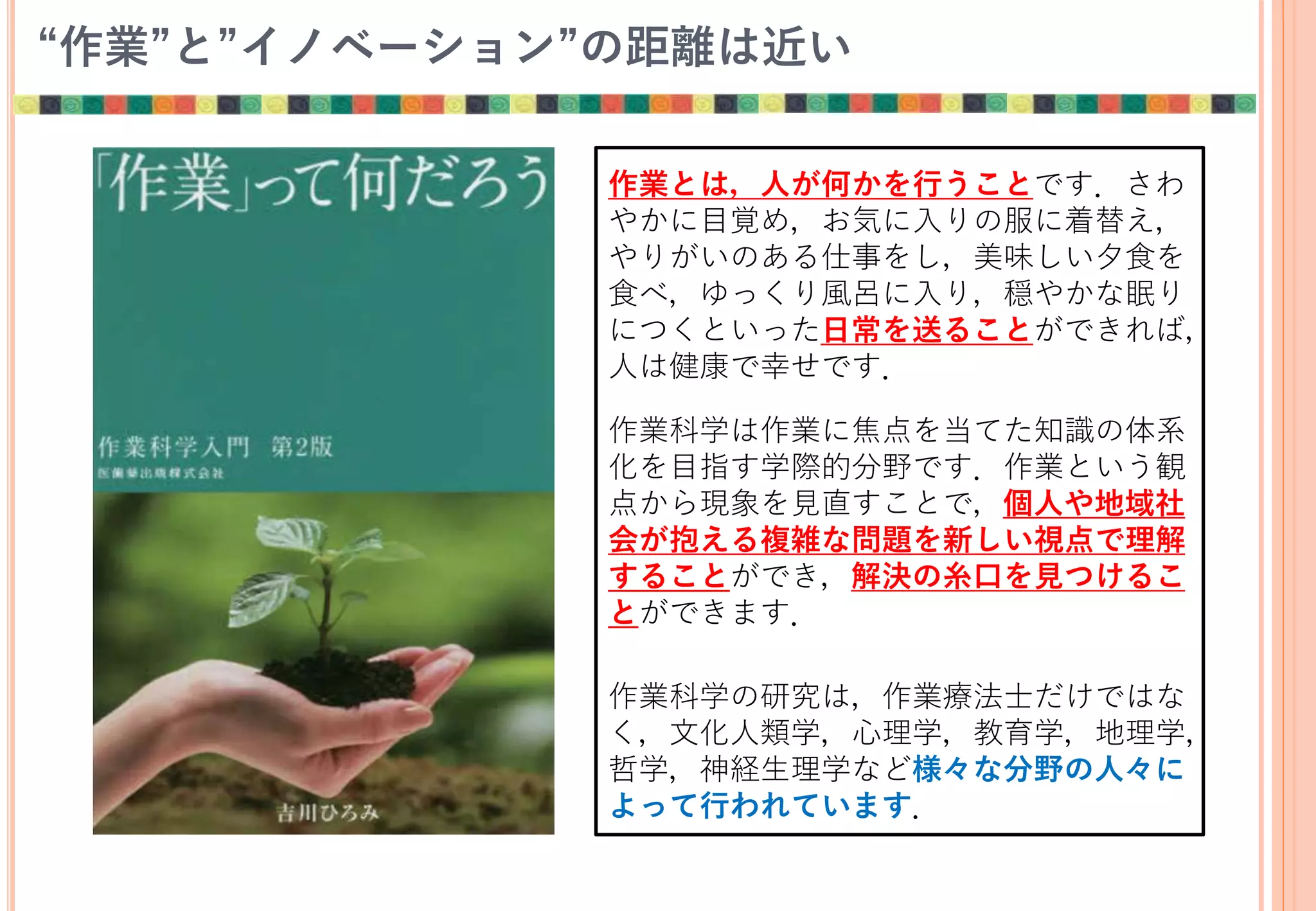 “作業”と”イノベーション”の距離は近い
作業とは，人が何かを行うことです．さわ
やかに目覚め，お気に入りの服に着替え，
やりがいのある仕事をし，美味しい夕食を
食べ，ゆっくり風呂に入り，穏やかな眠り
につくといった日常を送ることができれば，
人は健康で幸せです．
作業科学は作業に焦点を当てた知識の体系
化を目指す学際的分野です．作業という観
点から現象を見直すことで，個人や地域社
会が抱える複雑な問題を新しい視点で理解
することができ，解決の糸口を見つけるこ
とができます．
作業科学の研究は，作業療法士だけではな
く，文化人類学，心理学，教育学，地理学，
哲学，神経生理学など様々な分野の人々に
よって行われています．
 
