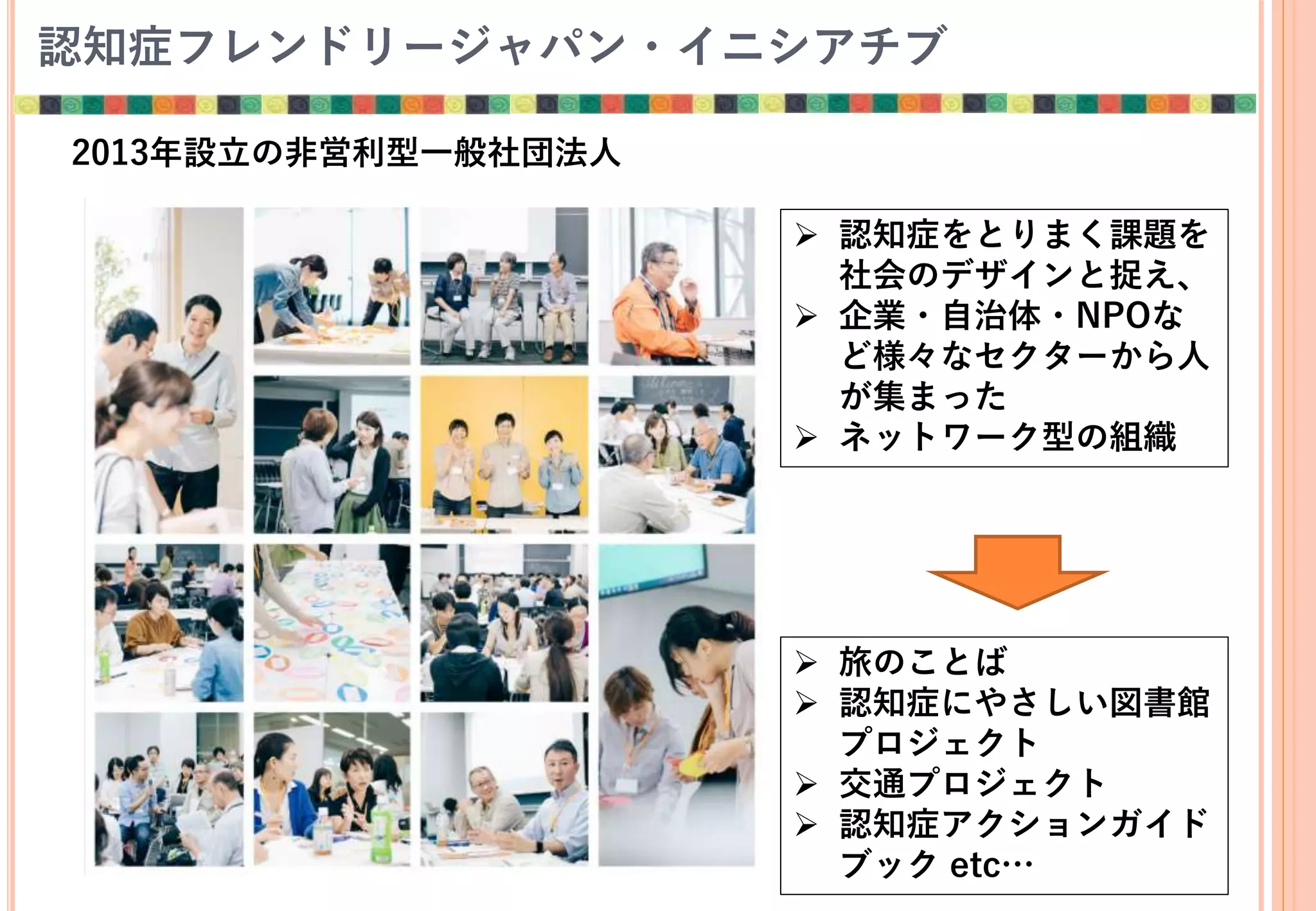 認知症フレンドリージャパン・イニシアチブ
2013年設立の非営利型一般社団法人
 認知症をとりまく課題を
社会のデザインと捉え、
 企業・自治体・NPOな
ど様々なセクターから人
が集まった
 ネットワーク型の組織
 旅のことば
 認知症にやさしい図書館
プロジェクト
 交通プロジェクト
 認知症アクションガイド
ブック etc…
 