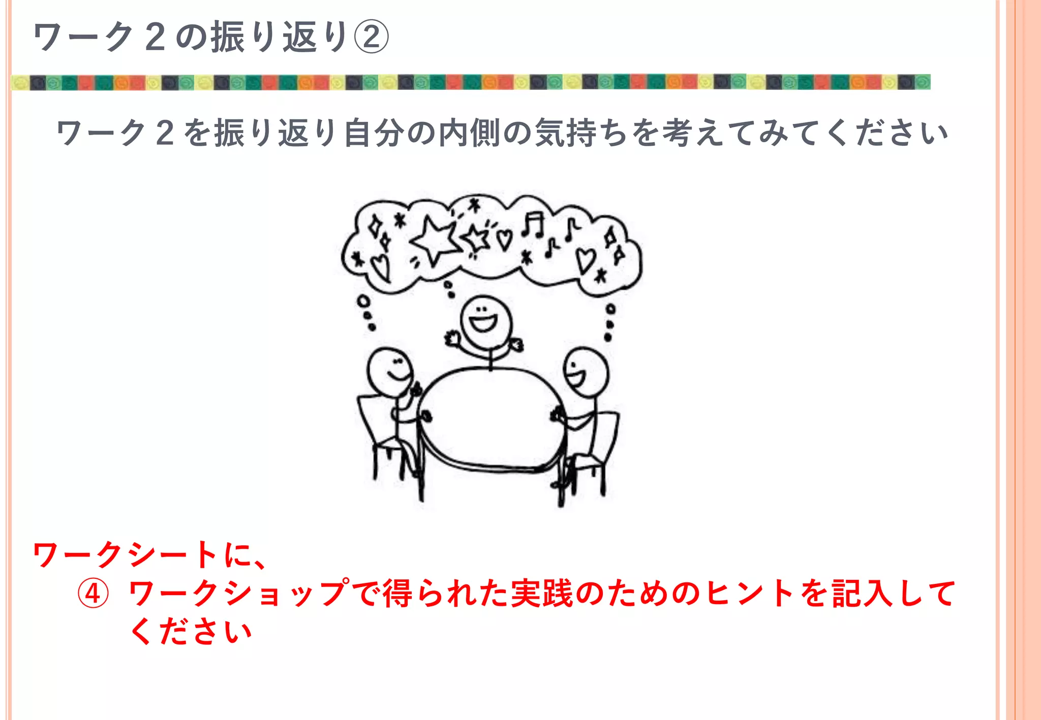 ワーク２の振り返り②
ワーク２を振り返り自分の内側の気持ちを考えてみてください
ワークシートに、
④ ワークショップで得られた実践のためのヒントを記入して
ください
 