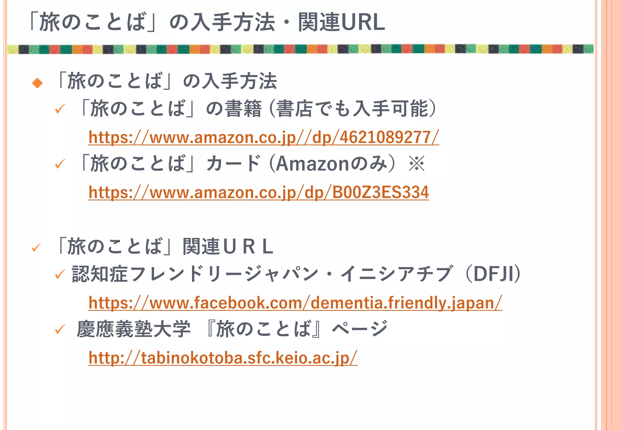 「旅のことば」の入手方法・関連URL
 「旅のことば」の入手方法
 「旅のことば」の書籍 (書店でも入手可能）
https://www.amazon.co.jp//dp/4621089277/
 「旅のことば」カード (Amazonのみ）※
https://www.amazon.co.jp/dp/B00Z3ES334
 「旅のことば」関連ＵＲＬ
 認知症フレンドリージャパン・イニシアチブ（DFJI)
https://www.facebook.com/dementia.friendly.japan/
 慶應義塾大学 『旅のことば』ページ
http://tabinokotoba.sfc.keio.ac.jp/
 